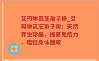 艾玛琳灵芝孢子粉_艾玛琳灵芝孢子粉：天然养生珍品，提高免疫力，增强身体健康