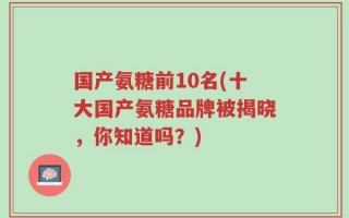 国产氨糖前10名(十大国产氨糖品牌被揭晓，你知道吗？)