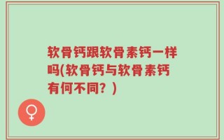 软骨钙跟软骨素钙一样吗(软骨钙与软骨素钙有何不同？)