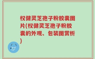 权健灵芝孢子粉胶囊图片(权健灵芝孢子粉胶囊的外观、包装图赏析)