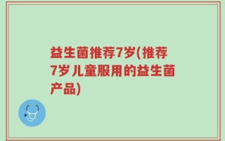益生菌推荐7岁(推荐7岁儿童服用的益生菌产品)