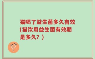 猫喝了益生菌多久有效(猫饮用益生菌有效期是多久？)