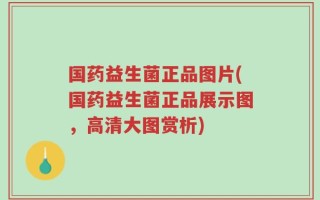 国药益生菌正品图片(国药益生菌正品展示图，高清大图赏析)