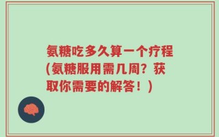 氨糖吃多久算一个疗程(氨糖服用需几周？获取你需要的解答！)