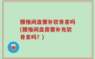 腰椎间盘要补软骨素吗(腰椎间盘需要补充软骨素吗？)