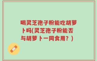 喝灵芝孢子粉能吃胡萝卜吗(灵芝孢子粉能否与胡萝卜一同食用？)