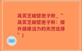 晟灵芝破壁孢子粉_“晟灵芝破壁孢子粉：提升健康活力的天然选择”)