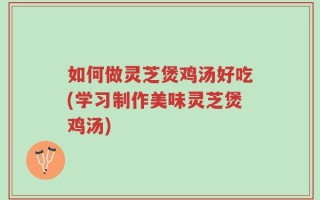 如何做灵芝煲鸡汤好吃(学习制作美味灵芝煲鸡汤)