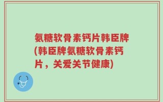 氨糖软骨素钙片韩臣牌(韩臣牌氨糖软骨素钙片，关爱关节健康)
