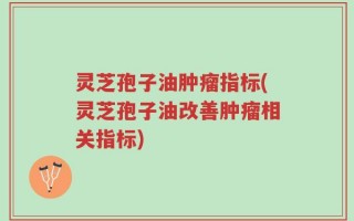 灵芝孢子油肿瘤指标(灵芝孢子油改善肿瘤相关指标)
