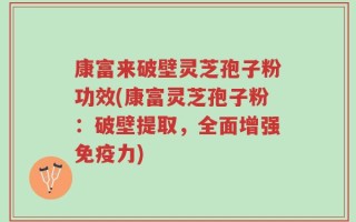 康富来破壁灵芝孢子粉功效(康富灵芝孢子粉：破壁提取，全面增强免疫力)