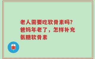 老人需要吃软骨素吗？爸妈年老了，怎样补充氨糖软骨素