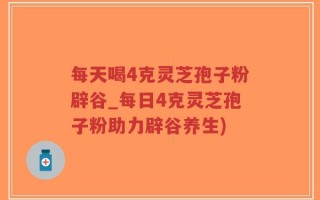 每天喝4克灵芝孢子粉辟谷_每日4克灵芝孢子粉助力辟谷养生)