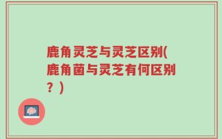 鹿角灵芝与灵芝区别(鹿角菌与灵芝有何区别？)