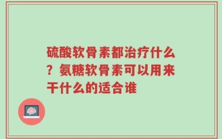 硫酸软骨素都治疗什么？氨糖软骨素可以用来干什么的适合谁
