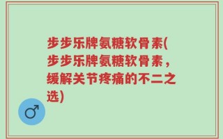 步步乐牌氨糖软骨素(步步乐牌氨糖软骨素，缓解关节疼痛的不二之选)