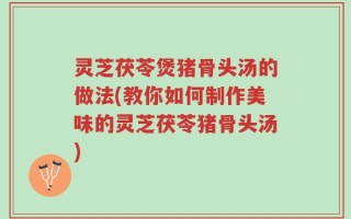 灵芝茯苓煲猪骨头汤的做法(教你如何制作美味的灵芝茯苓猪骨头汤)