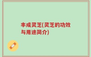 丰成灵芝(灵芝的功效与用途简介)