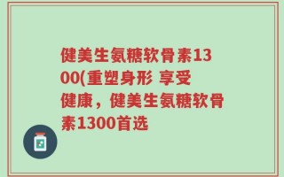 健美生氨糖软骨素1300(重塑身形 享受健康，健美生氨糖软骨素1300首选
