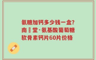 氨糖加钙多少钱一盒？南雲堂·氨基酸葡萄糖软骨素钙片60片价格