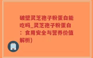 破壁灵芝孢子粉蛋白能吃吗_灵芝孢子粉蛋白：食用安全与营养价值解析)