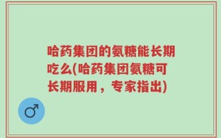 哈药集团的氨糖能长期吃么(哈药集团氨糖可长期服用，专家指出)