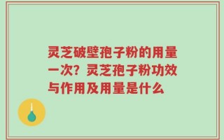 灵芝破壁孢子粉的用量一次？灵芝孢子粉功效与作用及用量是什么