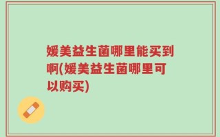 媛美益生菌哪里能买到啊(媛美益生菌哪里可以购买)
