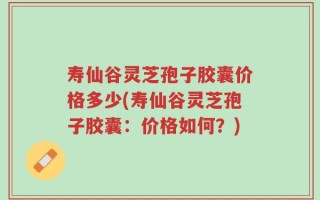 寿仙谷灵芝孢子胶囊价格多少(寿仙谷灵芝孢子胶囊：价格如何？)