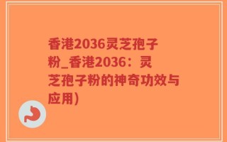 香港2036灵芝孢子粉_香港2036：灵芝孢子粉的神奇功效与应用)