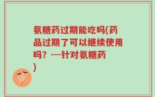 氨糖药过期能吃吗(药品过期了可以继续使用吗？---针对氨糖药)