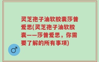 灵芝孢子油软胶囊莎普爱思(灵芝孢子油软胶囊——莎普爱思，你需要了解的所有事项)