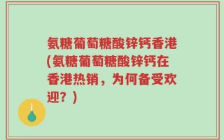 氨糖葡萄糖酸锌钙香港(氨糖葡萄糖酸锌钙在香港热销，为何备受欢迎？)