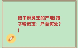 孢子粉灵芝的产地(孢子粉灵芝：产自何处？)