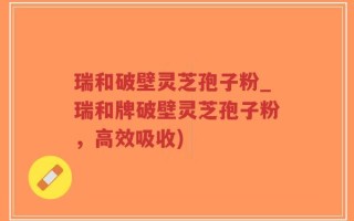 瑞和破壁灵芝孢子粉_瑞和牌破壁灵芝孢子粉，高效吸收)