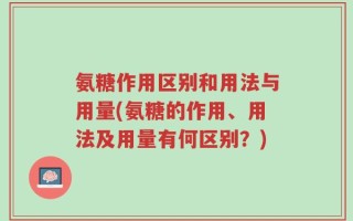 氨糖作用区别和用法与用量(氨糖的作用、用法及用量有何区别？)