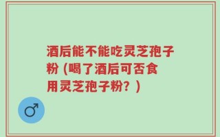 酒后能不能吃灵芝孢子粉 (喝了酒后可否食用灵芝孢子粉？)