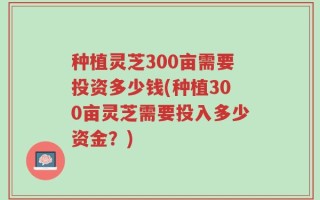 种植灵芝300亩需要投资多少钱(种植300亩灵芝需要投入多少资金？)