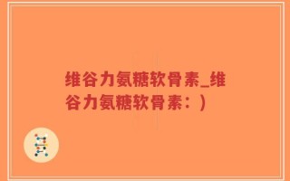 维谷力氨糖软骨素_维谷力氨糖软骨素：)