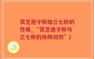 灵芝孢子粉加三七粉的作用_“灵芝孢子粉与三七粉的协同功效”)