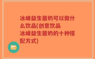 冰峰益生菌奶可以做什么饮品(创意饮品  冰峰益生菌奶的十种搭配方式)