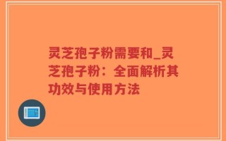 灵芝孢子粉需要和_灵芝孢子粉：全面解析其功效与使用方法