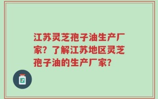 江苏灵芝孢子油生产厂家？了解江苏地区灵芝孢子油的生产厂家？