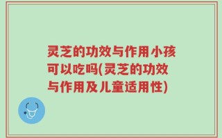 灵芝的功效与作用小孩可以吃吗(灵芝的功效与作用及儿童适用性)
