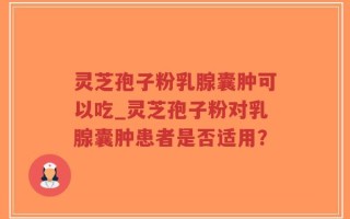 灵芝孢子粉乳腺囊肿可以吃_灵芝孢子粉对乳腺囊肿患者是否适用？