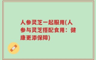 人参灵芝一起服用(人参与灵芝搭配食用：健康更添保障)