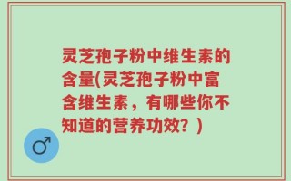 灵芝孢子粉中维生素的含量(灵芝孢子粉中富含维生素，有哪些你不知道的营养功效？)