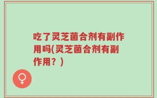 吃了灵芝菌合剂有副作用吗(灵芝菌合剂有副作用？)