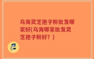 乌海灵芝孢子粉批发哪家好(乌海哪家批发灵芝孢子粉好？)