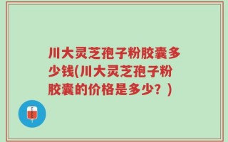 川大灵芝孢子粉胶囊多少钱(川大灵芝孢子粉胶囊的价格是多少？)